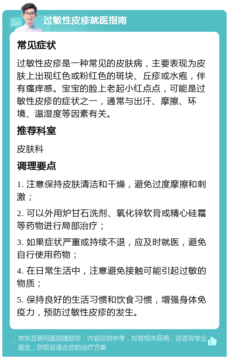 过敏性皮疹就医指南 常见症状 过敏性皮疹是一种常见的皮肤病，主要表现为皮肤上出现红色或粉红色的斑块、丘疹或水疱，伴有瘙痒感。宝宝的脸上老起小红点点，可能是过敏性皮疹的症状之一，通常与出汗、摩擦、环境、温湿度等因素有关。 推荐科室 皮肤科 调理要点 1. 注意保持皮肤清洁和干燥，避免过度摩擦和刺激； 2. 可以外用炉甘石洗剂、氧化锌软膏或精心硅霜等药物进行局部治疗； 3. 如果症状严重或持续不退，应及时就医，避免自行使用药物； 4. 在日常生活中，注意避免接触可能引起过敏的物质； 5. 保持良好的生活习惯和饮食习惯，增强身体免疫力，预防过敏性皮疹的发生。