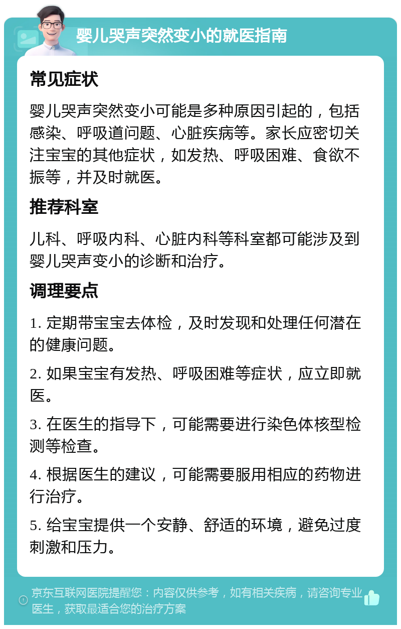 婴儿哭声突然变小的就医指南 常见症状 婴儿哭声突然变小可能是多种原因引起的，包括感染、呼吸道问题、心脏疾病等。家长应密切关注宝宝的其他症状，如发热、呼吸困难、食欲不振等，并及时就医。 推荐科室 儿科、呼吸内科、心脏内科等科室都可能涉及到婴儿哭声变小的诊断和治疗。 调理要点 1. 定期带宝宝去体检，及时发现和处理任何潜在的健康问题。 2. 如果宝宝有发热、呼吸困难等症状，应立即就医。 3. 在医生的指导下，可能需要进行染色体核型检测等检查。 4. 根据医生的建议，可能需要服用相应的药物进行治疗。 5. 给宝宝提供一个安静、舒适的环境，避免过度刺激和压力。