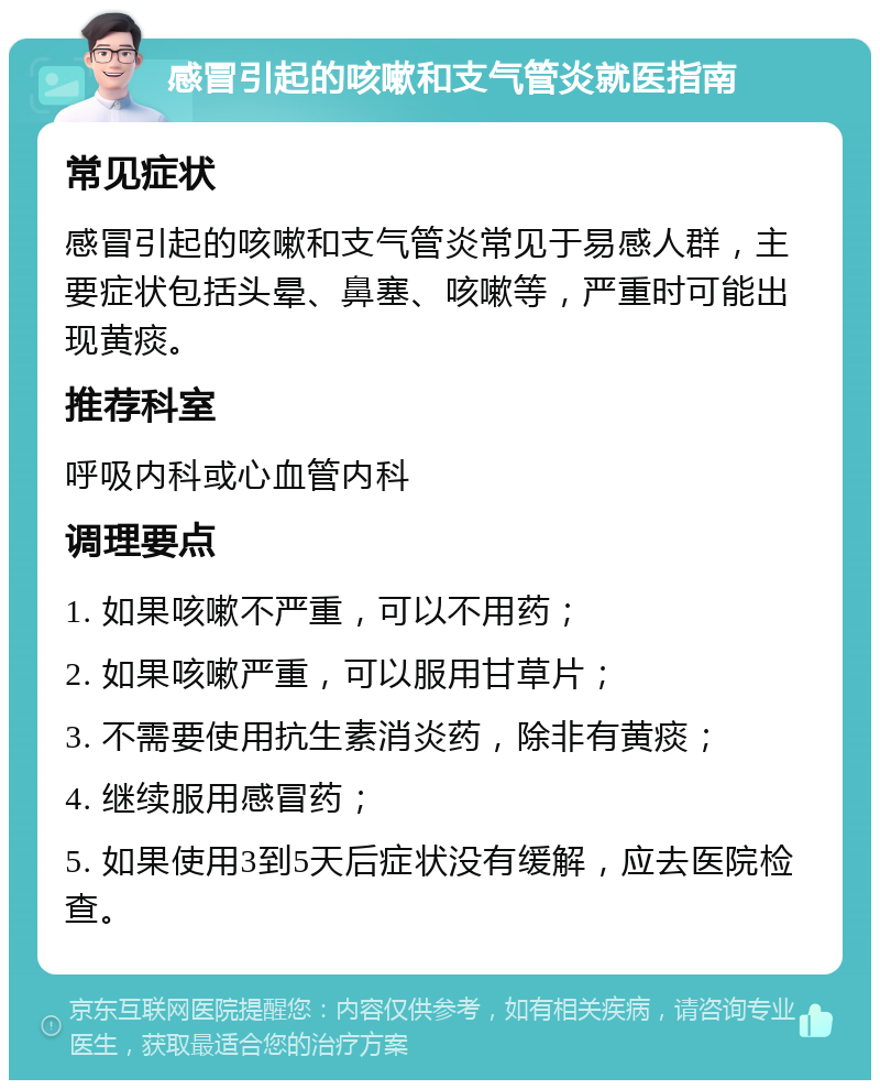 感冒引起的咳嗽和支气管炎就医指南 常见症状 感冒引起的咳嗽和支气管炎常见于易感人群，主要症状包括头晕、鼻塞、咳嗽等，严重时可能出现黄痰。 推荐科室 呼吸内科或心血管内科 调理要点 1. 如果咳嗽不严重，可以不用药； 2. 如果咳嗽严重，可以服用甘草片； 3. 不需要使用抗生素消炎药，除非有黄痰； 4. 继续服用感冒药； 5. 如果使用3到5天后症状没有缓解，应去医院检查。