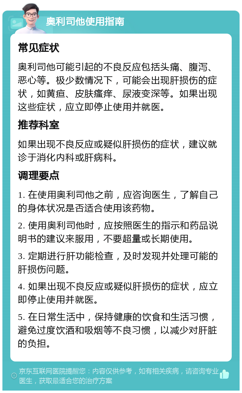 奥利司他使用指南 常见症状 奥利司他可能引起的不良反应包括头痛、腹泻、恶心等。极少数情况下，可能会出现肝损伤的症状，如黄疸、皮肤瘙痒、尿液变深等。如果出现这些症状，应立即停止使用并就医。 推荐科室 如果出现不良反应或疑似肝损伤的症状，建议就诊于消化内科或肝病科。 调理要点 1. 在使用奥利司他之前，应咨询医生，了解自己的身体状况是否适合使用该药物。 2. 使用奥利司他时，应按照医生的指示和药品说明书的建议来服用，不要超量或长期使用。 3. 定期进行肝功能检查，及时发现并处理可能的肝损伤问题。 4. 如果出现不良反应或疑似肝损伤的症状，应立即停止使用并就医。 5. 在日常生活中，保持健康的饮食和生活习惯，避免过度饮酒和吸烟等不良习惯，以减少对肝脏的负担。