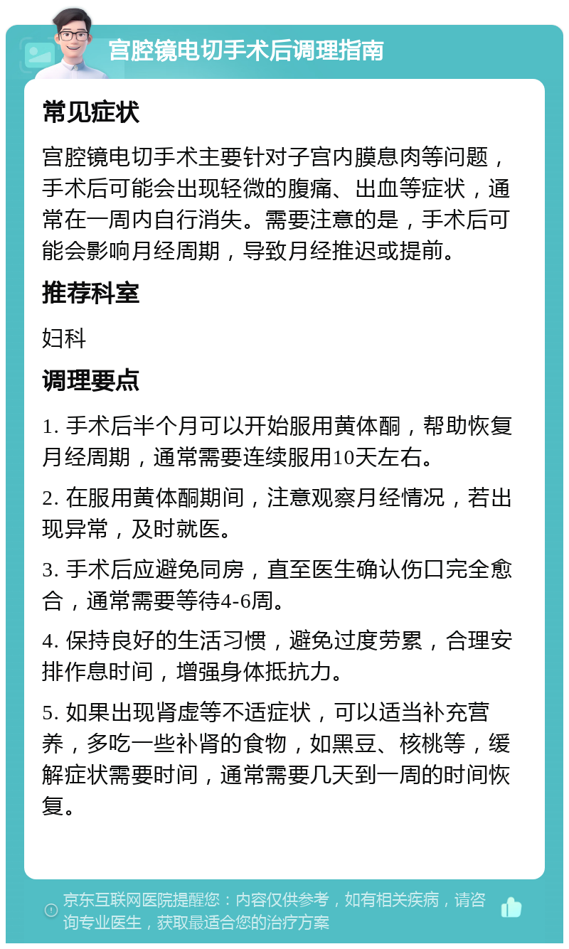 宫腔镜电切手术后调理指南 常见症状 宫腔镜电切手术主要针对子宫内膜息肉等问题，手术后可能会出现轻微的腹痛、出血等症状，通常在一周内自行消失。需要注意的是，手术后可能会影响月经周期，导致月经推迟或提前。 推荐科室 妇科 调理要点 1. 手术后半个月可以开始服用黄体酮，帮助恢复月经周期，通常需要连续服用10天左右。 2. 在服用黄体酮期间，注意观察月经情况，若出现异常，及时就医。 3. 手术后应避免同房，直至医生确认伤口完全愈合，通常需要等待4-6周。 4. 保持良好的生活习惯，避免过度劳累，合理安排作息时间，增强身体抵抗力。 5. 如果出现肾虚等不适症状，可以适当补充营养，多吃一些补肾的食物，如黑豆、核桃等，缓解症状需要时间，通常需要几天到一周的时间恢复。