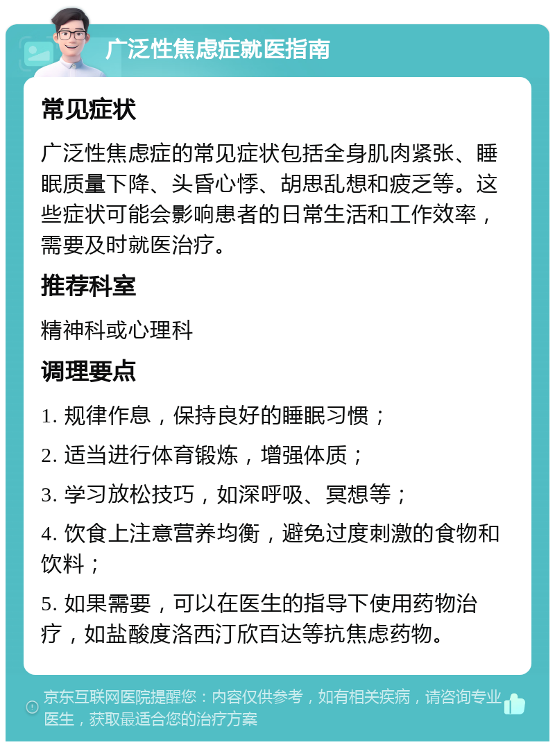 广泛性焦虑症就医指南 常见症状 广泛性焦虑症的常见症状包括全身肌肉紧张、睡眠质量下降、头昏心悸、胡思乱想和疲乏等。这些症状可能会影响患者的日常生活和工作效率，需要及时就医治疗。 推荐科室 精神科或心理科 调理要点 1. 规律作息，保持良好的睡眠习惯； 2. 适当进行体育锻炼，增强体质； 3. 学习放松技巧，如深呼吸、冥想等； 4. 饮食上注意营养均衡，避免过度刺激的食物和饮料； 5. 如果需要，可以在医生的指导下使用药物治疗，如盐酸度洛西汀欣百达等抗焦虑药物。