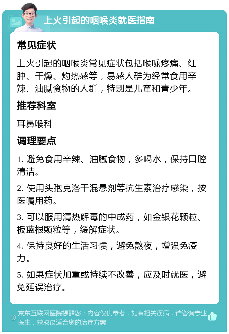 上火引起的咽喉炎就医指南 常见症状 上火引起的咽喉炎常见症状包括喉咙疼痛、红肿、干燥、灼热感等，易感人群为经常食用辛辣、油腻食物的人群，特别是儿童和青少年。 推荐科室 耳鼻喉科 调理要点 1. 避免食用辛辣、油腻食物，多喝水，保持口腔清洁。 2. 使用头孢克洛干混悬剂等抗生素治疗感染，按医嘱用药。 3. 可以服用清热解毒的中成药，如金银花颗粒、板蓝根颗粒等，缓解症状。 4. 保持良好的生活习惯，避免熬夜，增强免疫力。 5. 如果症状加重或持续不改善，应及时就医，避免延误治疗。