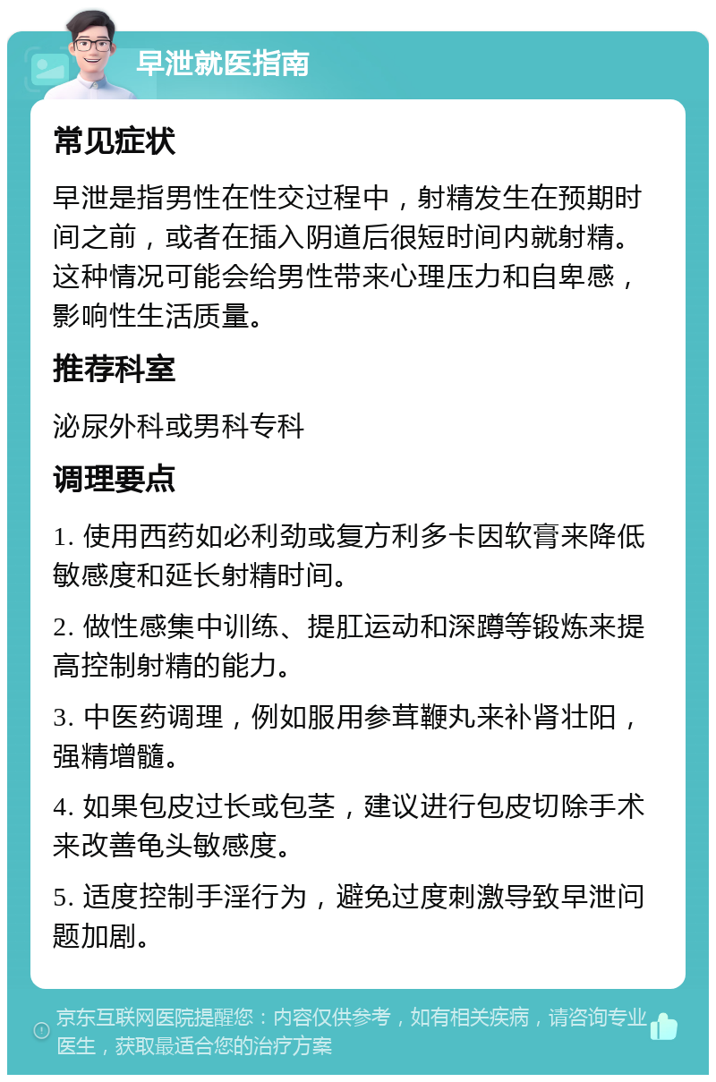 早泄就医指南 常见症状 早泄是指男性在性交过程中，射精发生在预期时间之前，或者在插入阴道后很短时间内就射精。这种情况可能会给男性带来心理压力和自卑感，影响性生活质量。 推荐科室 泌尿外科或男科专科 调理要点 1. 使用西药如必利劲或复方利多卡因软膏来降低敏感度和延长射精时间。 2. 做性感集中训练、提肛运动和深蹲等锻炼来提高控制射精的能力。 3. 中医药调理，例如服用参茸鞭丸来补肾壮阳，强精增髓。 4. 如果包皮过长或包茎，建议进行包皮切除手术来改善龟头敏感度。 5. 适度控制手淫行为，避免过度刺激导致早泄问题加剧。