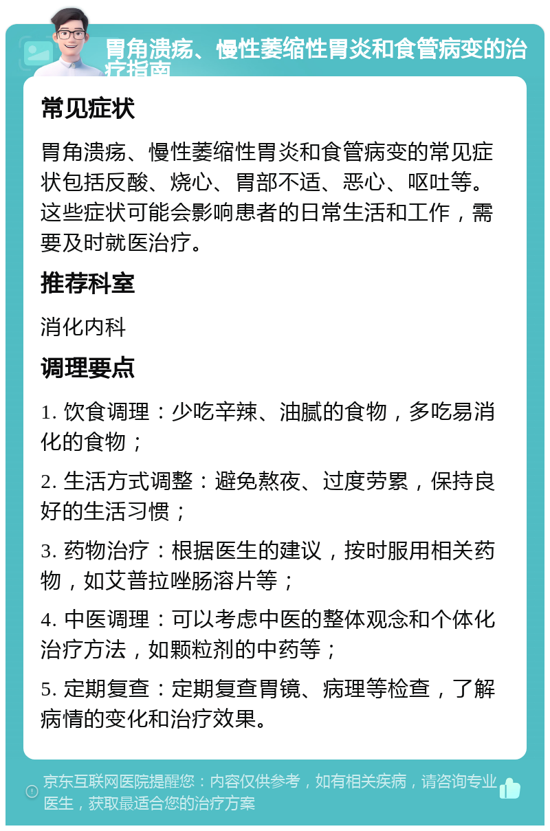 胃角溃疡、慢性萎缩性胃炎和食管病变的治疗指南 常见症状 胃角溃疡、慢性萎缩性胃炎和食管病变的常见症状包括反酸、烧心、胃部不适、恶心、呕吐等。这些症状可能会影响患者的日常生活和工作，需要及时就医治疗。 推荐科室 消化内科 调理要点 1. 饮食调理：少吃辛辣、油腻的食物，多吃易消化的食物； 2. 生活方式调整：避免熬夜、过度劳累，保持良好的生活习惯； 3. 药物治疗：根据医生的建议，按时服用相关药物，如艾普拉唑肠溶片等； 4. 中医调理：可以考虑中医的整体观念和个体化治疗方法，如颗粒剂的中药等； 5. 定期复查：定期复查胃镜、病理等检查，了解病情的变化和治疗效果。