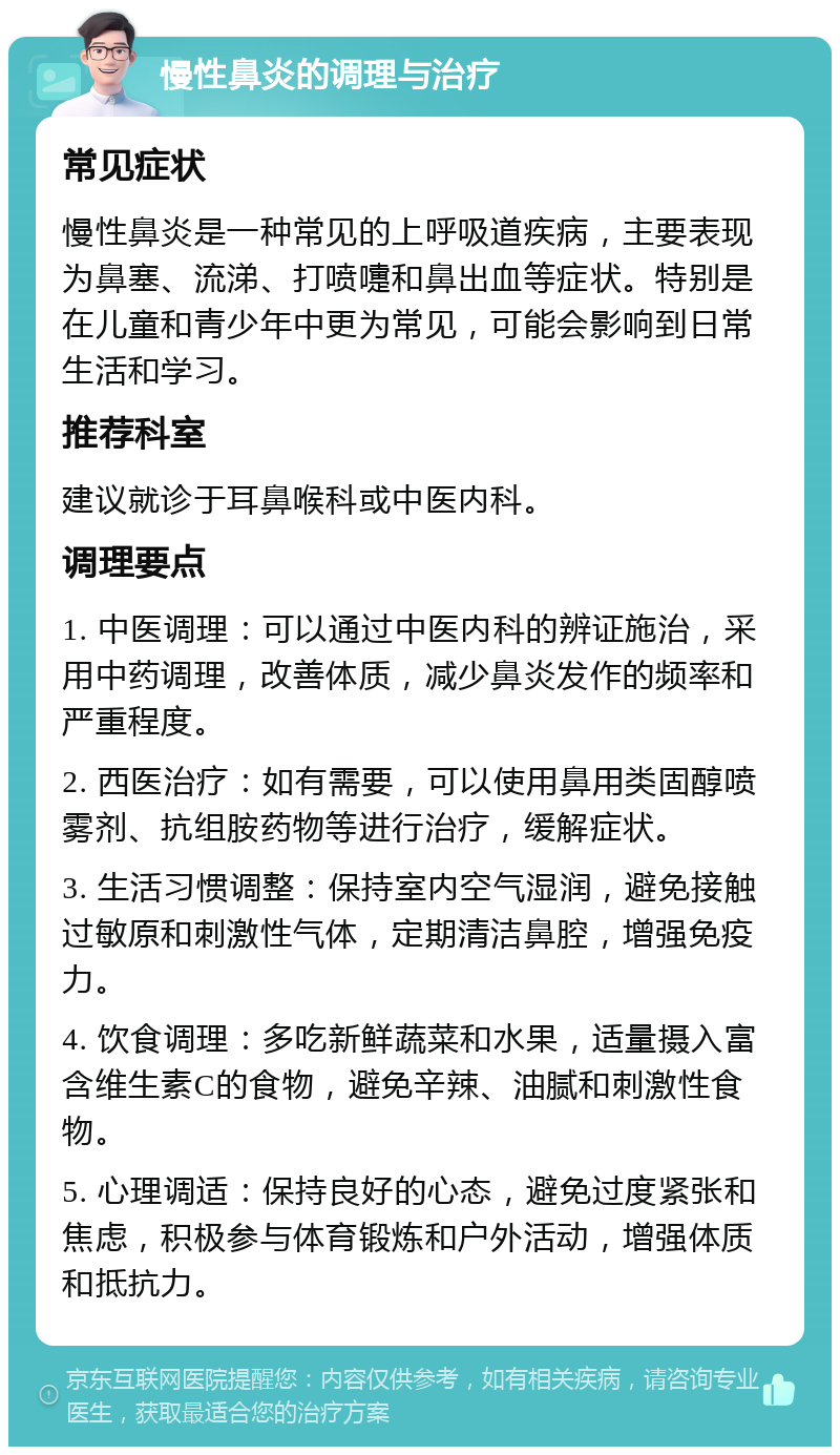 慢性鼻炎的调理与治疗 常见症状 慢性鼻炎是一种常见的上呼吸道疾病，主要表现为鼻塞、流涕、打喷嚏和鼻出血等症状。特别是在儿童和青少年中更为常见，可能会影响到日常生活和学习。 推荐科室 建议就诊于耳鼻喉科或中医内科。 调理要点 1. 中医调理：可以通过中医内科的辨证施治，采用中药调理，改善体质，减少鼻炎发作的频率和严重程度。 2. 西医治疗：如有需要，可以使用鼻用类固醇喷雾剂、抗组胺药物等进行治疗，缓解症状。 3. 生活习惯调整：保持室内空气湿润，避免接触过敏原和刺激性气体，定期清洁鼻腔，增强免疫力。 4. 饮食调理：多吃新鲜蔬菜和水果，适量摄入富含维生素C的食物，避免辛辣、油腻和刺激性食物。 5. 心理调适：保持良好的心态，避免过度紧张和焦虑，积极参与体育锻炼和户外活动，增强体质和抵抗力。