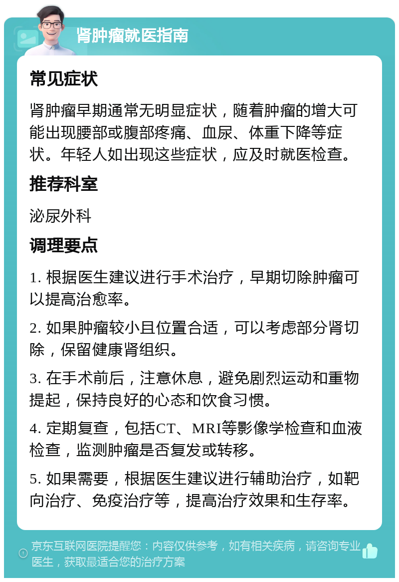 肾肿瘤就医指南 常见症状 肾肿瘤早期通常无明显症状，随着肿瘤的增大可能出现腰部或腹部疼痛、血尿、体重下降等症状。年轻人如出现这些症状，应及时就医检查。 推荐科室 泌尿外科 调理要点 1. 根据医生建议进行手术治疗，早期切除肿瘤可以提高治愈率。 2. 如果肿瘤较小且位置合适，可以考虑部分肾切除，保留健康肾组织。 3. 在手术前后，注意休息，避免剧烈运动和重物提起，保持良好的心态和饮食习惯。 4. 定期复查，包括CT、MRI等影像学检查和血液检查，监测肿瘤是否复发或转移。 5. 如果需要，根据医生建议进行辅助治疗，如靶向治疗、免疫治疗等，提高治疗效果和生存率。