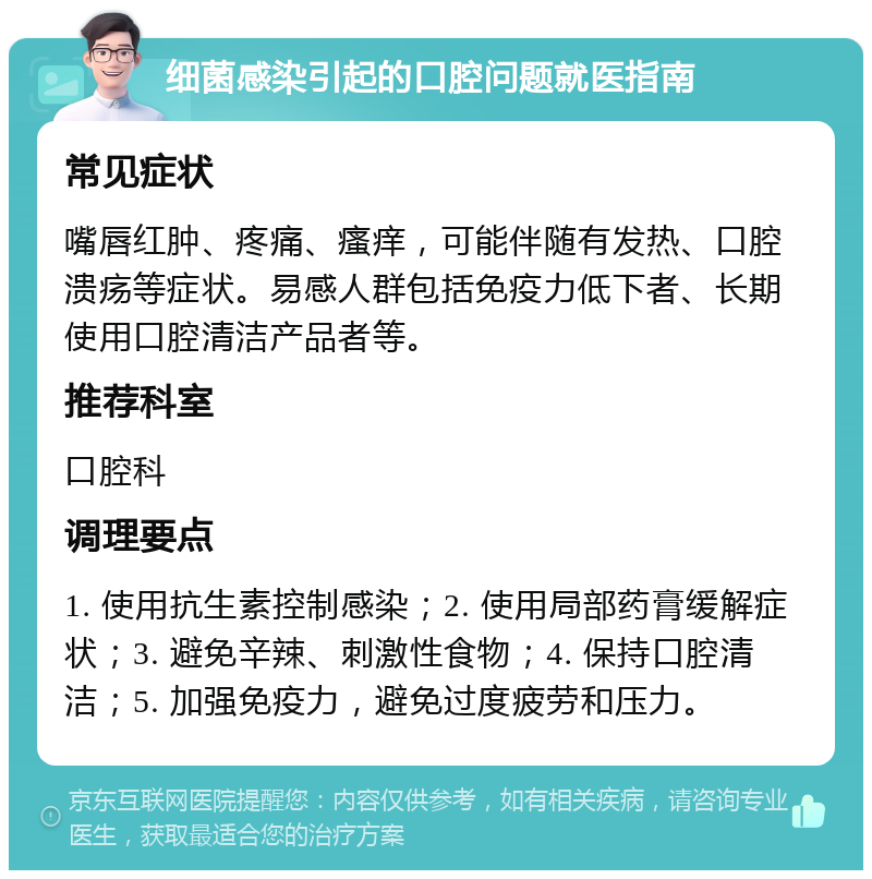 细菌感染引起的口腔问题就医指南 常见症状 嘴唇红肿、疼痛、瘙痒，可能伴随有发热、口腔溃疡等症状。易感人群包括免疫力低下者、长期使用口腔清洁产品者等。 推荐科室 口腔科 调理要点 1. 使用抗生素控制感染；2. 使用局部药膏缓解症状；3. 避免辛辣、刺激性食物；4. 保持口腔清洁；5. 加强免疫力，避免过度疲劳和压力。