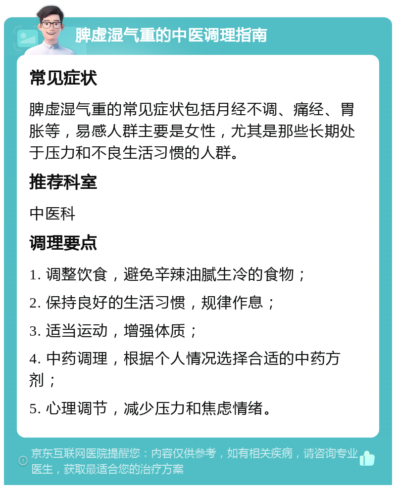 脾虚湿气重的中医调理指南 常见症状 脾虚湿气重的常见症状包括月经不调、痛经、胃胀等，易感人群主要是女性，尤其是那些长期处于压力和不良生活习惯的人群。 推荐科室 中医科 调理要点 1. 调整饮食，避免辛辣油腻生冷的食物； 2. 保持良好的生活习惯，规律作息； 3. 适当运动，增强体质； 4. 中药调理，根据个人情况选择合适的中药方剂； 5. 心理调节，减少压力和焦虑情绪。