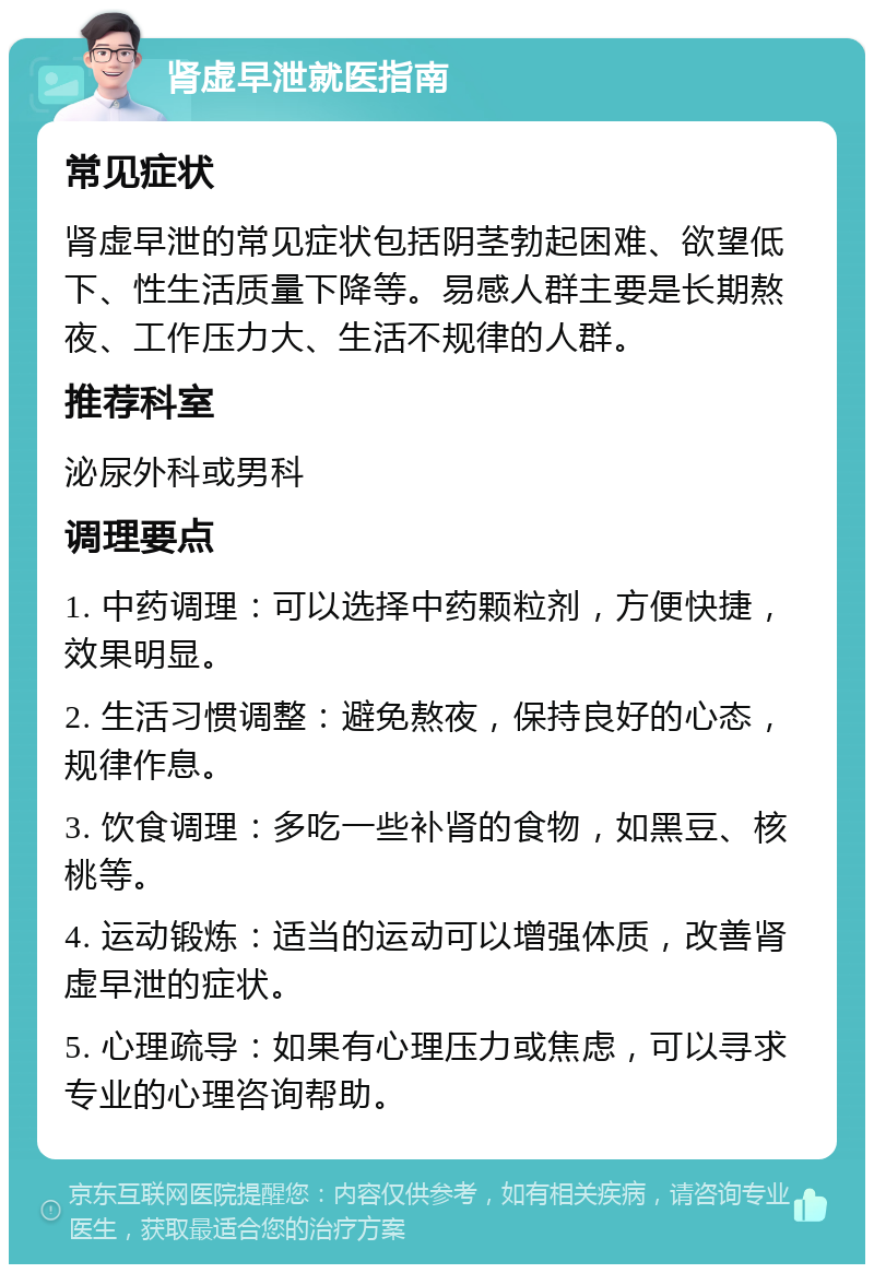 肾虚早泄就医指南 常见症状 肾虚早泄的常见症状包括阴茎勃起困难、欲望低下、性生活质量下降等。易感人群主要是长期熬夜、工作压力大、生活不规律的人群。 推荐科室 泌尿外科或男科 调理要点 1. 中药调理：可以选择中药颗粒剂，方便快捷，效果明显。 2. 生活习惯调整：避免熬夜，保持良好的心态，规律作息。 3. 饮食调理：多吃一些补肾的食物，如黑豆、核桃等。 4. 运动锻炼：适当的运动可以增强体质，改善肾虚早泄的症状。 5. 心理疏导：如果有心理压力或焦虑，可以寻求专业的心理咨询帮助。