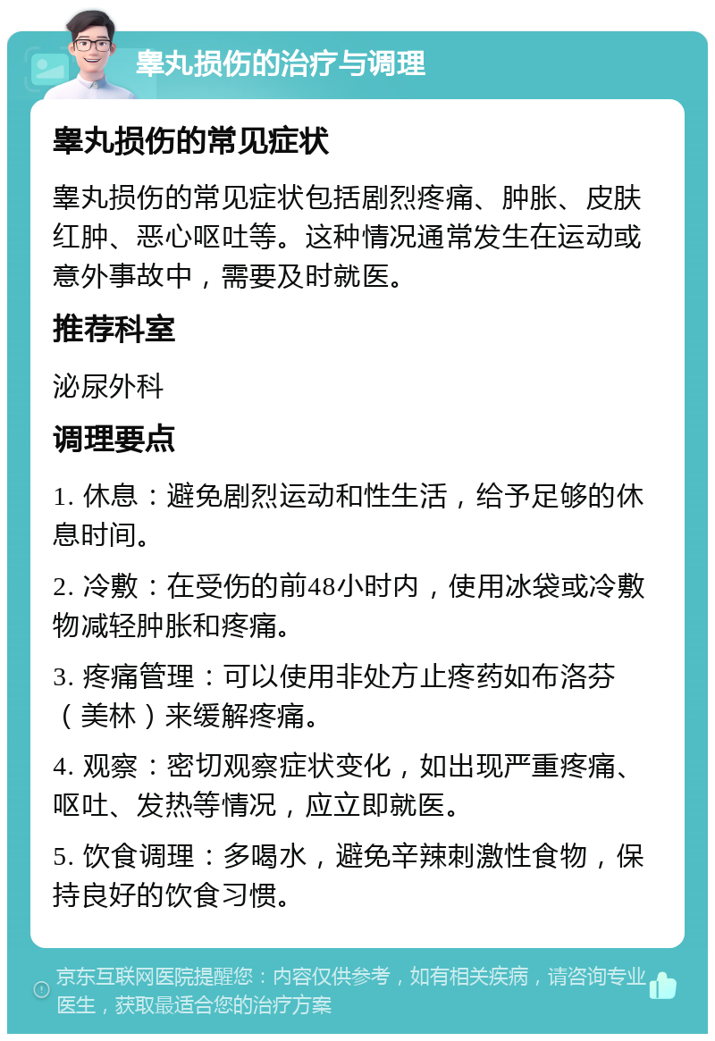 睾丸损伤的治疗与调理 睾丸损伤的常见症状 睾丸损伤的常见症状包括剧烈疼痛、肿胀、皮肤红肿、恶心呕吐等。这种情况通常发生在运动或意外事故中，需要及时就医。 推荐科室 泌尿外科 调理要点 1. 休息：避免剧烈运动和性生活，给予足够的休息时间。 2. 冷敷：在受伤的前48小时内，使用冰袋或冷敷物减轻肿胀和疼痛。 3. 疼痛管理：可以使用非处方止疼药如布洛芬（美林）来缓解疼痛。 4. 观察：密切观察症状变化，如出现严重疼痛、呕吐、发热等情况，应立即就医。 5. 饮食调理：多喝水，避免辛辣刺激性食物，保持良好的饮食习惯。