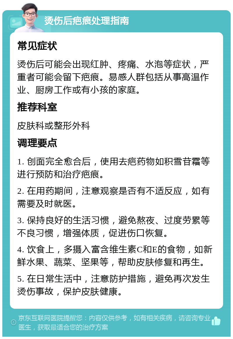 烫伤后疤痕处理指南 常见症状 烫伤后可能会出现红肿、疼痛、水泡等症状，严重者可能会留下疤痕。易感人群包括从事高温作业、厨房工作或有小孩的家庭。 推荐科室 皮肤科或整形外科 调理要点 1. 创面完全愈合后，使用去疤药物如积雪苷霜等进行预防和治疗疤痕。 2. 在用药期间，注意观察是否有不适反应，如有需要及时就医。 3. 保持良好的生活习惯，避免熬夜、过度劳累等不良习惯，增强体质，促进伤口恢复。 4. 饮食上，多摄入富含维生素C和E的食物，如新鲜水果、蔬菜、坚果等，帮助皮肤修复和再生。 5. 在日常生活中，注意防护措施，避免再次发生烫伤事故，保护皮肤健康。