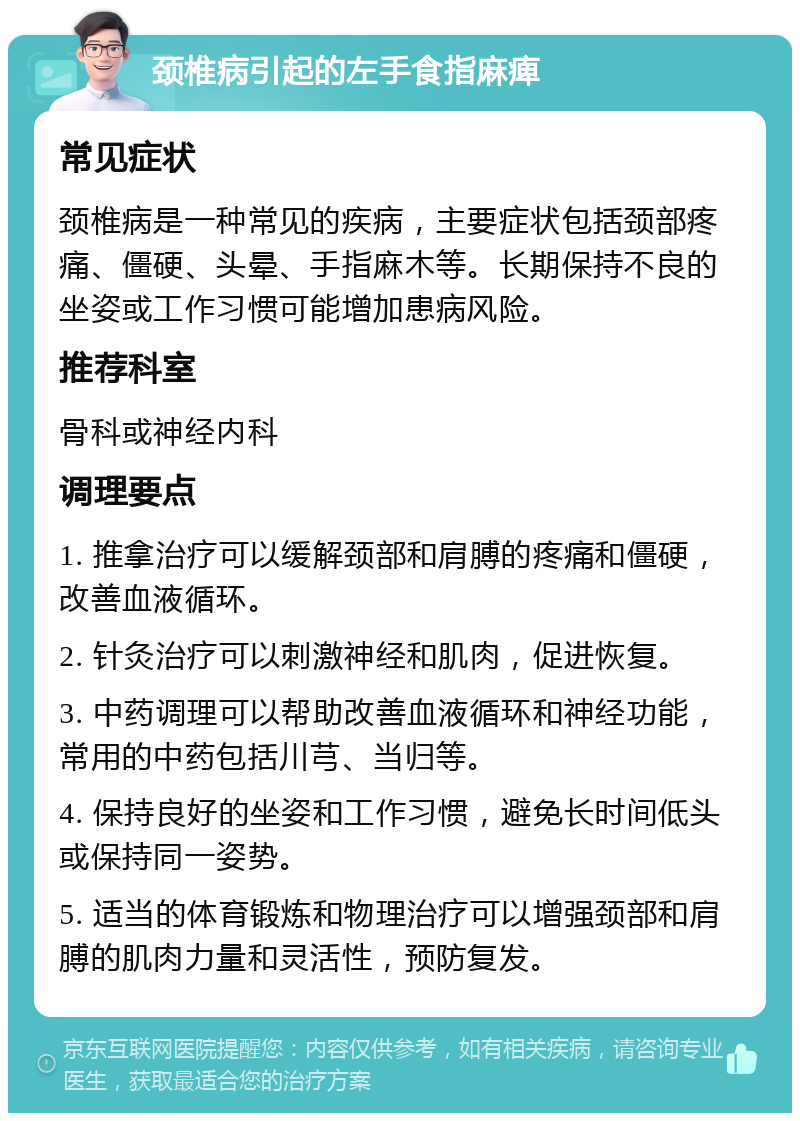 颈椎病引起的左手食指麻痺 常见症状 颈椎病是一种常见的疾病，主要症状包括颈部疼痛、僵硬、头晕、手指麻木等。长期保持不良的坐姿或工作习惯可能增加患病风险。 推荐科室 骨科或神经内科 调理要点 1. 推拿治疗可以缓解颈部和肩膊的疼痛和僵硬，改善血液循环。 2. 针灸治疗可以刺激神经和肌肉，促进恢复。 3. 中药调理可以帮助改善血液循环和神经功能，常用的中药包括川芎、当归等。 4. 保持良好的坐姿和工作习惯，避免长时间低头或保持同一姿势。 5. 适当的体育锻炼和物理治疗可以增强颈部和肩膊的肌肉力量和灵活性，预防复发。