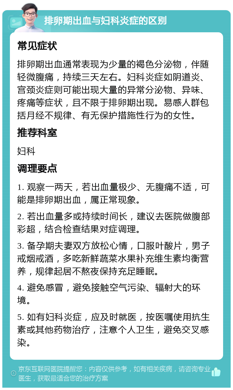 排卵期出血与妇科炎症的区别 常见症状 排卵期出血通常表现为少量的褐色分泌物，伴随轻微腹痛，持续三天左右。妇科炎症如阴道炎、宫颈炎症则可能出现大量的异常分泌物、异味、疼痛等症状，且不限于排卵期出现。易感人群包括月经不规律、有无保护措施性行为的女性。 推荐科室 妇科 调理要点 1. 观察一两天，若出血量极少、无腹痛不适，可能是排卵期出血，属正常现象。 2. 若出血量多或持续时间长，建议去医院做腹部彩超，结合检查结果对症调理。 3. 备孕期夫妻双方放松心情，口服叶酸片，男子戒烟戒酒，多吃新鲜蔬菜水果补充维生素均衡营养，规律起居不熬夜保持充足睡眠。 4. 避免感冒，避免接触空气污染、辐射大的环境。 5. 如有妇科炎症，应及时就医，按医嘱使用抗生素或其他药物治疗，注意个人卫生，避免交叉感染。