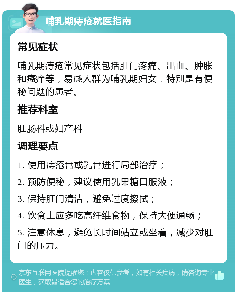 哺乳期痔疮就医指南 常见症状 哺乳期痔疮常见症状包括肛门疼痛、出血、肿胀和瘙痒等，易感人群为哺乳期妇女，特别是有便秘问题的患者。 推荐科室 肛肠科或妇产科 调理要点 1. 使用痔疮膏或乳膏进行局部治疗； 2. 预防便秘，建议使用乳果糖口服液； 3. 保持肛门清洁，避免过度擦拭； 4. 饮食上应多吃高纤维食物，保持大便通畅； 5. 注意休息，避免长时间站立或坐着，减少对肛门的压力。