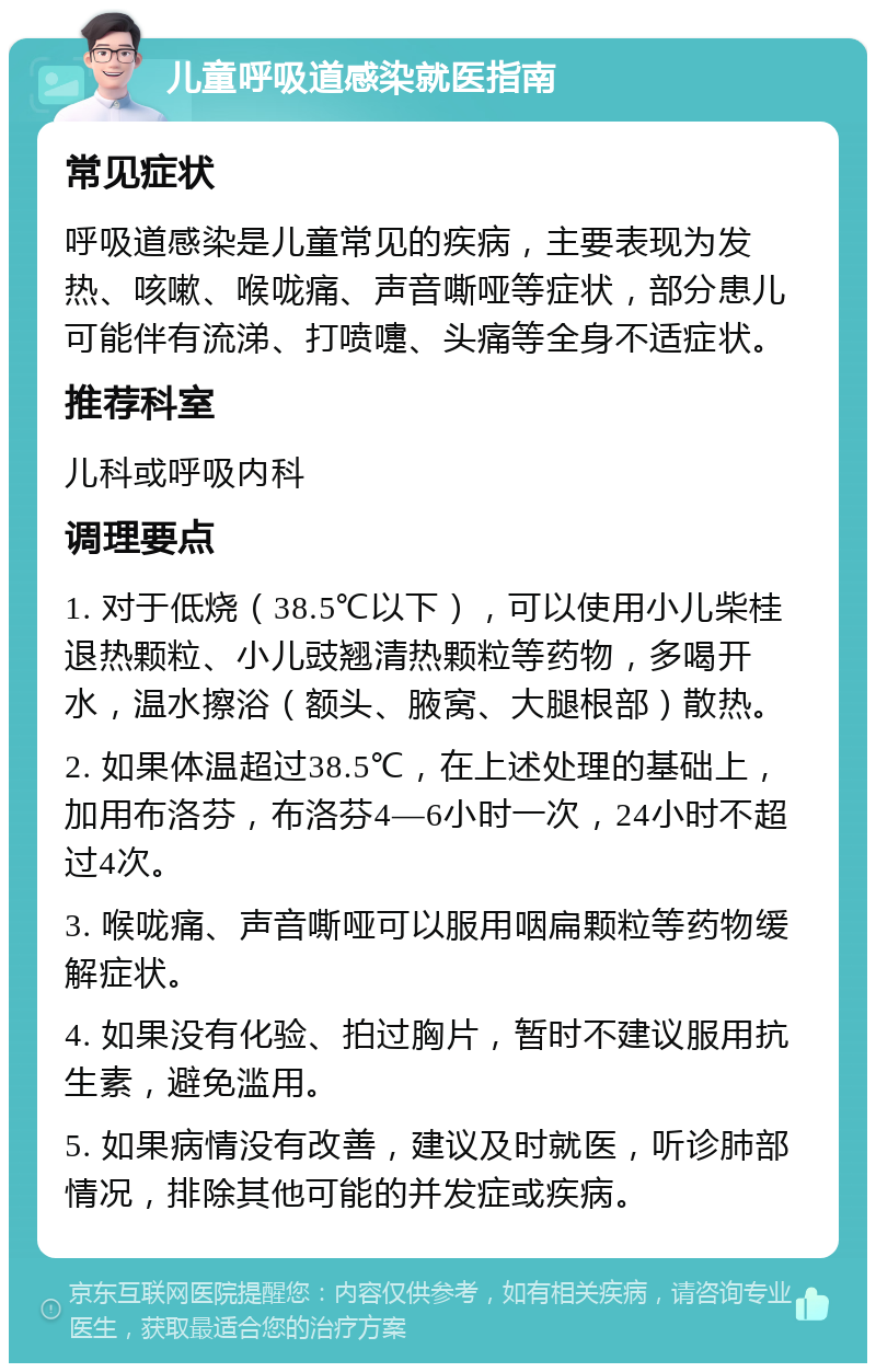 儿童呼吸道感染就医指南 常见症状 呼吸道感染是儿童常见的疾病，主要表现为发热、咳嗽、喉咙痛、声音嘶哑等症状，部分患儿可能伴有流涕、打喷嚏、头痛等全身不适症状。 推荐科室 儿科或呼吸内科 调理要点 1. 对于低烧（38.5℃以下），可以使用小儿柴桂退热颗粒、小儿豉翘清热颗粒等药物，多喝开水，温水擦浴（额头、腋窝、大腿根部）散热。 2. 如果体温超过38.5℃，在上述处理的基础上，加用布洛芬，布洛芬4—6小时一次，24小时不超过4次。 3. 喉咙痛、声音嘶哑可以服用咽扁颗粒等药物缓解症状。 4. 如果没有化验、拍过胸片，暂时不建议服用抗生素，避免滥用。 5. 如果病情没有改善，建议及时就医，听诊肺部情况，排除其他可能的并发症或疾病。