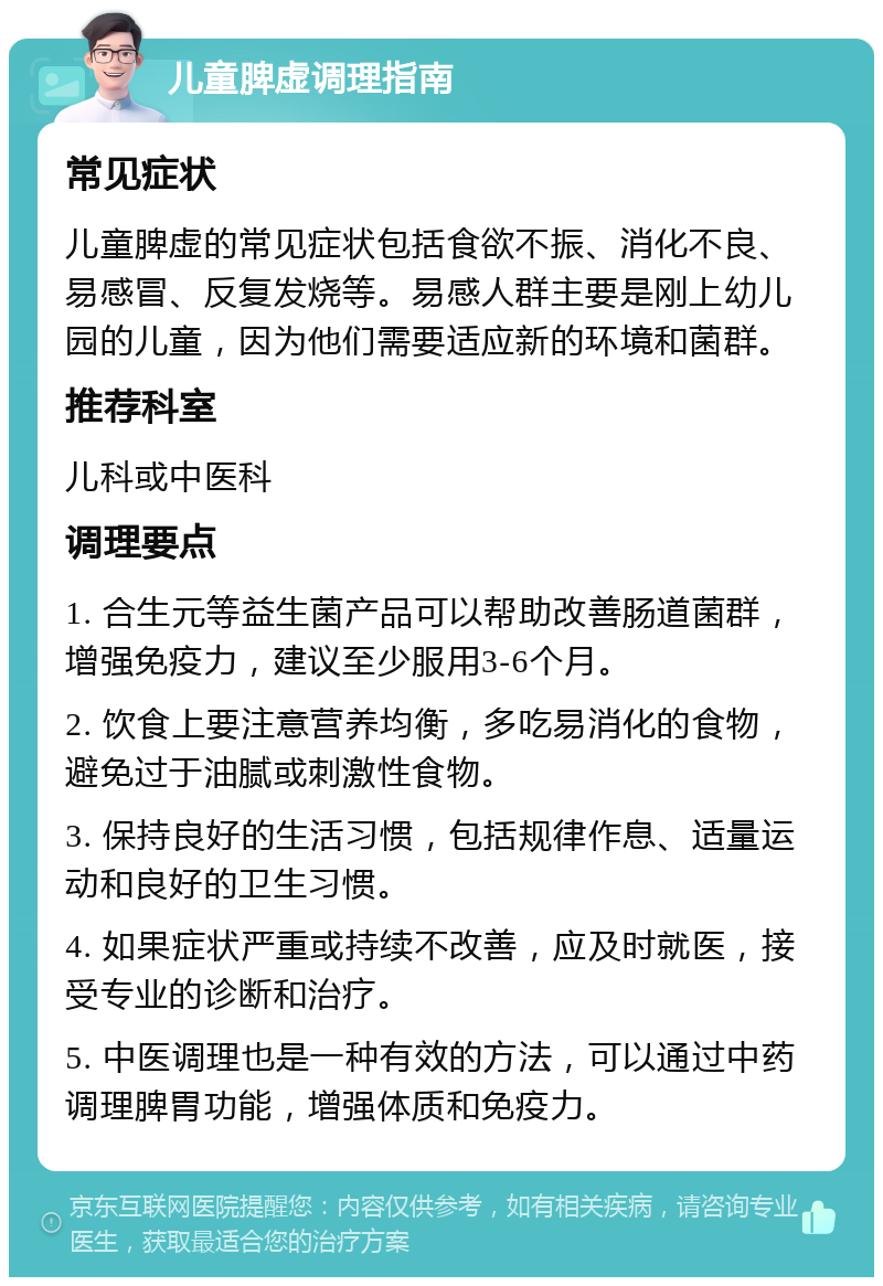 儿童脾虚调理指南 常见症状 儿童脾虚的常见症状包括食欲不振、消化不良、易感冒、反复发烧等。易感人群主要是刚上幼儿园的儿童，因为他们需要适应新的环境和菌群。 推荐科室 儿科或中医科 调理要点 1. 合生元等益生菌产品可以帮助改善肠道菌群，增强免疫力，建议至少服用3-6个月。 2. 饮食上要注意营养均衡，多吃易消化的食物，避免过于油腻或刺激性食物。 3. 保持良好的生活习惯，包括规律作息、适量运动和良好的卫生习惯。 4. 如果症状严重或持续不改善，应及时就医，接受专业的诊断和治疗。 5. 中医调理也是一种有效的方法，可以通过中药调理脾胃功能，增强体质和免疫力。