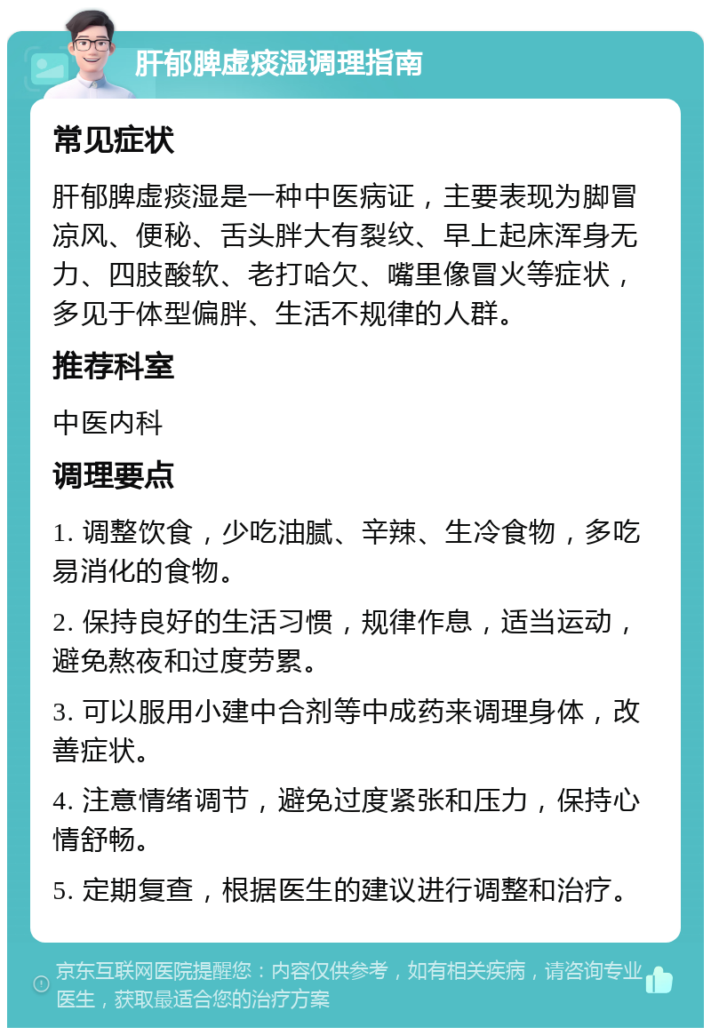 肝郁脾虚痰湿调理指南 常见症状 肝郁脾虚痰湿是一种中医病证，主要表现为脚冒凉风、便秘、舌头胖大有裂纹、早上起床浑身无力、四肢酸软、老打哈欠、嘴里像冒火等症状，多见于体型偏胖、生活不规律的人群。 推荐科室 中医内科 调理要点 1. 调整饮食，少吃油腻、辛辣、生冷食物，多吃易消化的食物。 2. 保持良好的生活习惯，规律作息，适当运动，避免熬夜和过度劳累。 3. 可以服用小建中合剂等中成药来调理身体，改善症状。 4. 注意情绪调节，避免过度紧张和压力，保持心情舒畅。 5. 定期复查，根据医生的建议进行调整和治疗。