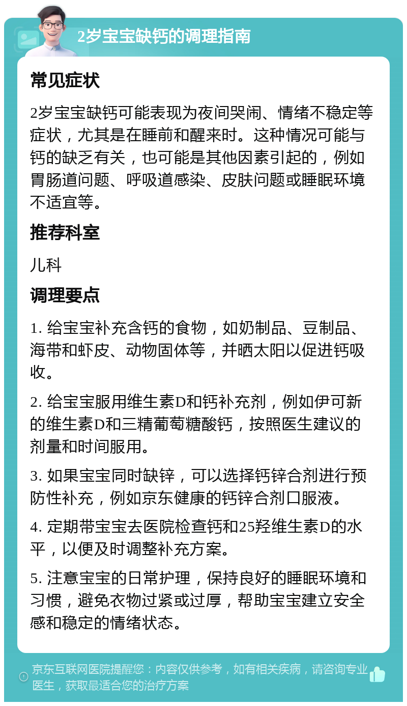 2岁宝宝缺钙的调理指南 常见症状 2岁宝宝缺钙可能表现为夜间哭闹、情绪不稳定等症状，尤其是在睡前和醒来时。这种情况可能与钙的缺乏有关，也可能是其他因素引起的，例如胃肠道问题、呼吸道感染、皮肤问题或睡眠环境不适宜等。 推荐科室 儿科 调理要点 1. 给宝宝补充含钙的食物，如奶制品、豆制品、海带和虾皮、动物固体等，并晒太阳以促进钙吸收。 2. 给宝宝服用维生素D和钙补充剂，例如伊可新的维生素D和三精葡萄糖酸钙，按照医生建议的剂量和时间服用。 3. 如果宝宝同时缺锌，可以选择钙锌合剂进行预防性补充，例如京东健康的钙锌合剂口服液。 4. 定期带宝宝去医院检查钙和25羟维生素D的水平，以便及时调整补充方案。 5. 注意宝宝的日常护理，保持良好的睡眠环境和习惯，避免衣物过紧或过厚，帮助宝宝建立安全感和稳定的情绪状态。