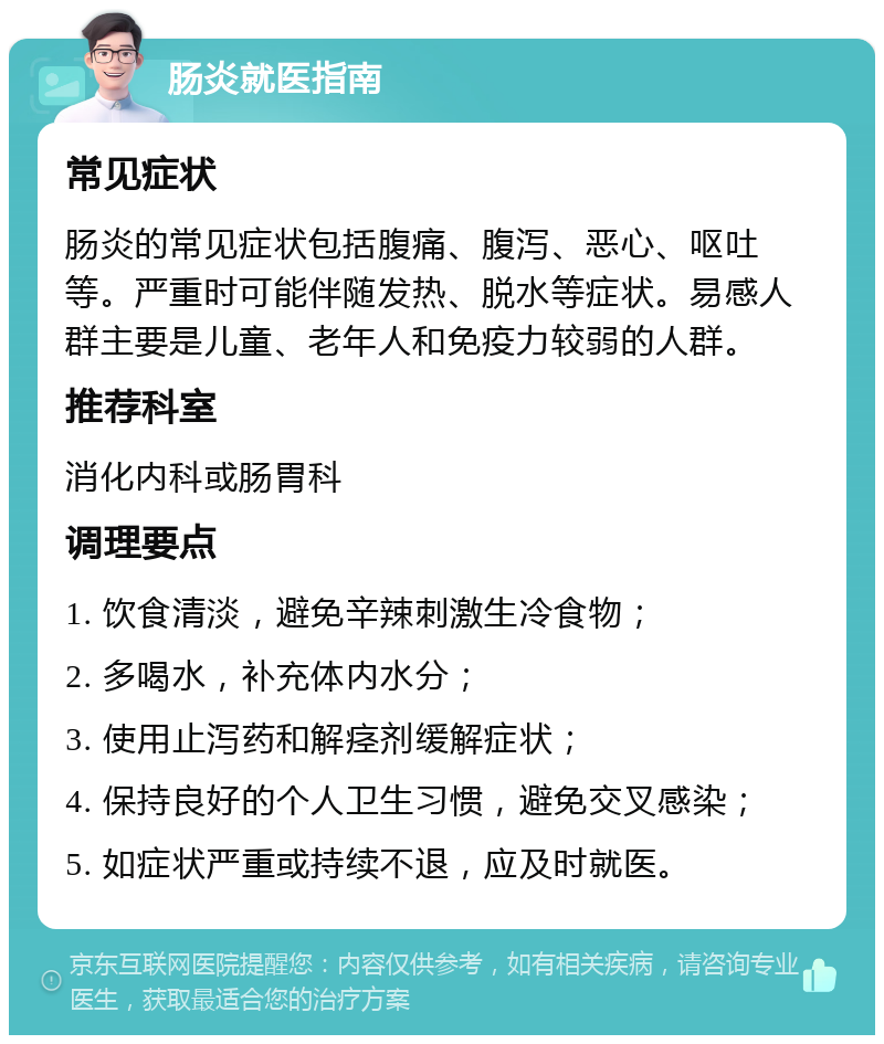 肠炎就医指南 常见症状 肠炎的常见症状包括腹痛、腹泻、恶心、呕吐等。严重时可能伴随发热、脱水等症状。易感人群主要是儿童、老年人和免疫力较弱的人群。 推荐科室 消化内科或肠胃科 调理要点 1. 饮食清淡，避免辛辣刺激生冷食物； 2. 多喝水，补充体内水分； 3. 使用止泻药和解痉剂缓解症状； 4. 保持良好的个人卫生习惯，避免交叉感染； 5. 如症状严重或持续不退，应及时就医。