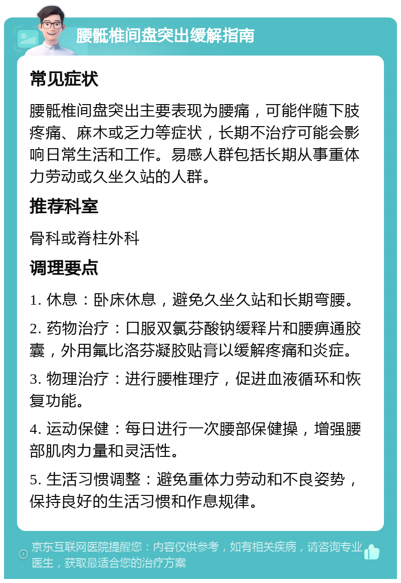 腰骶椎间盘突出缓解指南 常见症状 腰骶椎间盘突出主要表现为腰痛，可能伴随下肢疼痛、麻木或乏力等症状，长期不治疗可能会影响日常生活和工作。易感人群包括长期从事重体力劳动或久坐久站的人群。 推荐科室 骨科或脊柱外科 调理要点 1. 休息：卧床休息，避免久坐久站和长期弯腰。 2. 药物治疗：口服双氯芬酸钠缓释片和腰痹通胶囊，外用氟比洛芬凝胶贴膏以缓解疼痛和炎症。 3. 物理治疗：进行腰椎理疗，促进血液循环和恢复功能。 4. 运动保健：每日进行一次腰部保健操，增强腰部肌肉力量和灵活性。 5. 生活习惯调整：避免重体力劳动和不良姿势，保持良好的生活习惯和作息规律。