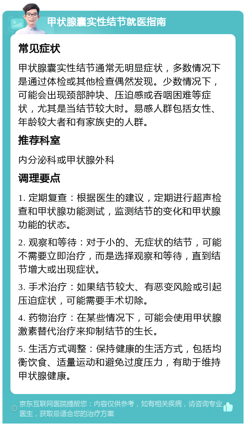 甲状腺囊实性结节就医指南 常见症状 甲状腺囊实性结节通常无明显症状，多数情况下是通过体检或其他检查偶然发现。少数情况下，可能会出现颈部肿块、压迫感或吞咽困难等症状，尤其是当结节较大时。易感人群包括女性、年龄较大者和有家族史的人群。 推荐科室 内分泌科或甲状腺外科 调理要点 1. 定期复查：根据医生的建议，定期进行超声检查和甲状腺功能测试，监测结节的变化和甲状腺功能的状态。 2. 观察和等待：对于小的、无症状的结节，可能不需要立即治疗，而是选择观察和等待，直到结节增大或出现症状。 3. 手术治疗：如果结节较大、有恶变风险或引起压迫症状，可能需要手术切除。 4. 药物治疗：在某些情况下，可能会使用甲状腺激素替代治疗来抑制结节的生长。 5. 生活方式调整：保持健康的生活方式，包括均衡饮食、适量运动和避免过度压力，有助于维持甲状腺健康。