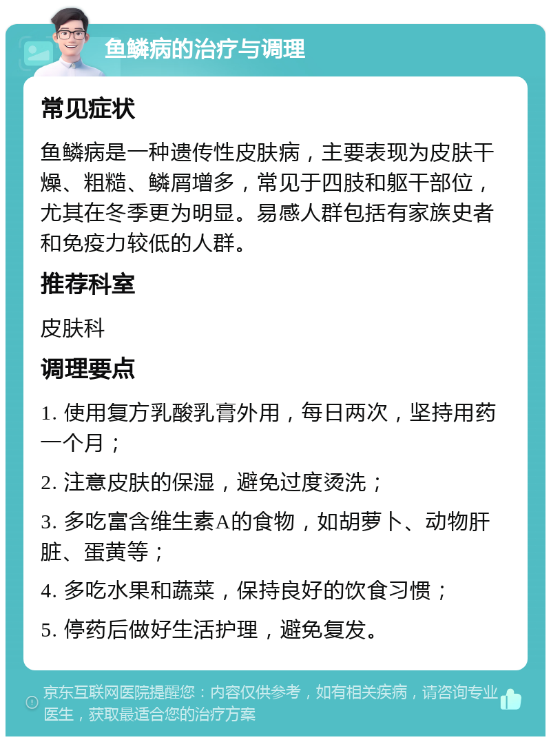 鱼鳞病的治疗与调理 常见症状 鱼鳞病是一种遗传性皮肤病，主要表现为皮肤干燥、粗糙、鳞屑增多，常见于四肢和躯干部位，尤其在冬季更为明显。易感人群包括有家族史者和免疫力较低的人群。 推荐科室 皮肤科 调理要点 1. 使用复方乳酸乳膏外用，每日两次，坚持用药一个月； 2. 注意皮肤的保湿，避免过度烫洗； 3. 多吃富含维生素A的食物，如胡萝卜、动物肝脏、蛋黄等； 4. 多吃水果和蔬菜，保持良好的饮食习惯； 5. 停药后做好生活护理，避免复发。