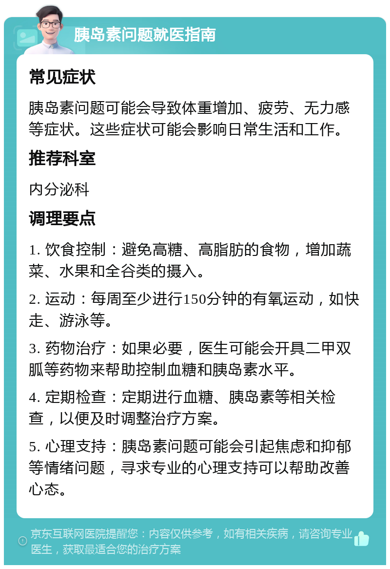 胰岛素问题就医指南 常见症状 胰岛素问题可能会导致体重增加、疲劳、无力感等症状。这些症状可能会影响日常生活和工作。 推荐科室 内分泌科 调理要点 1. 饮食控制：避免高糖、高脂肪的食物，增加蔬菜、水果和全谷类的摄入。 2. 运动：每周至少进行150分钟的有氧运动，如快走、游泳等。 3. 药物治疗：如果必要，医生可能会开具二甲双胍等药物来帮助控制血糖和胰岛素水平。 4. 定期检查：定期进行血糖、胰岛素等相关检查，以便及时调整治疗方案。 5. 心理支持：胰岛素问题可能会引起焦虑和抑郁等情绪问题，寻求专业的心理支持可以帮助改善心态。