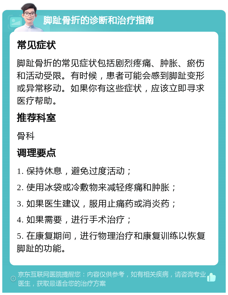 脚趾骨折的诊断和治疗指南 常见症状 脚趾骨折的常见症状包括剧烈疼痛、肿胀、瘀伤和活动受限。有时候，患者可能会感到脚趾变形或异常移动。如果你有这些症状，应该立即寻求医疗帮助。 推荐科室 骨科 调理要点 1. 保持休息，避免过度活动； 2. 使用冰袋或冷敷物来减轻疼痛和肿胀； 3. 如果医生建议，服用止痛药或消炎药； 4. 如果需要，进行手术治疗； 5. 在康复期间，进行物理治疗和康复训练以恢复脚趾的功能。