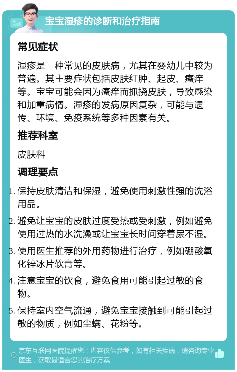 宝宝湿疹的诊断和治疗指南 常见症状 湿疹是一种常见的皮肤病，尤其在婴幼儿中较为普遍。其主要症状包括皮肤红肿、起皮、瘙痒等。宝宝可能会因为瘙痒而抓挠皮肤，导致感染和加重病情。湿疹的发病原因复杂，可能与遗传、环境、免疫系统等多种因素有关。 推荐科室 皮肤科 调理要点 保持皮肤清洁和保湿，避免使用刺激性强的洗浴用品。 避免让宝宝的皮肤过度受热或受刺激，例如避免使用过热的水洗澡或让宝宝长时间穿着尿不湿。 使用医生推荐的外用药物进行治疗，例如硼酸氧化锌冰片软膏等。 注意宝宝的饮食，避免食用可能引起过敏的食物。 保持室内空气流通，避免宝宝接触到可能引起过敏的物质，例如尘螨、花粉等。