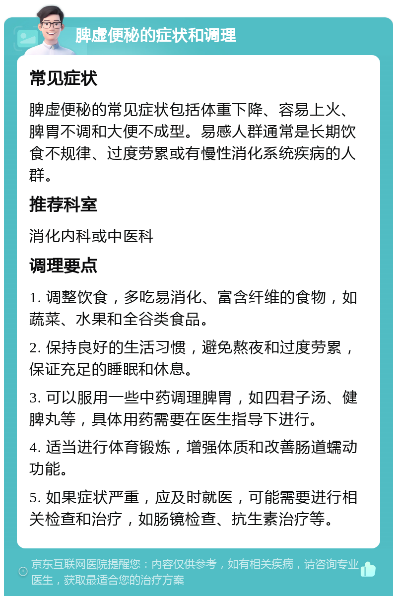 脾虚便秘的症状和调理 常见症状 脾虚便秘的常见症状包括体重下降、容易上火、脾胃不调和大便不成型。易感人群通常是长期饮食不规律、过度劳累或有慢性消化系统疾病的人群。 推荐科室 消化内科或中医科 调理要点 1. 调整饮食，多吃易消化、富含纤维的食物，如蔬菜、水果和全谷类食品。 2. 保持良好的生活习惯，避免熬夜和过度劳累，保证充足的睡眠和休息。 3. 可以服用一些中药调理脾胃，如四君子汤、健脾丸等，具体用药需要在医生指导下进行。 4. 适当进行体育锻炼，增强体质和改善肠道蠕动功能。 5. 如果症状严重，应及时就医，可能需要进行相关检查和治疗，如肠镜检查、抗生素治疗等。