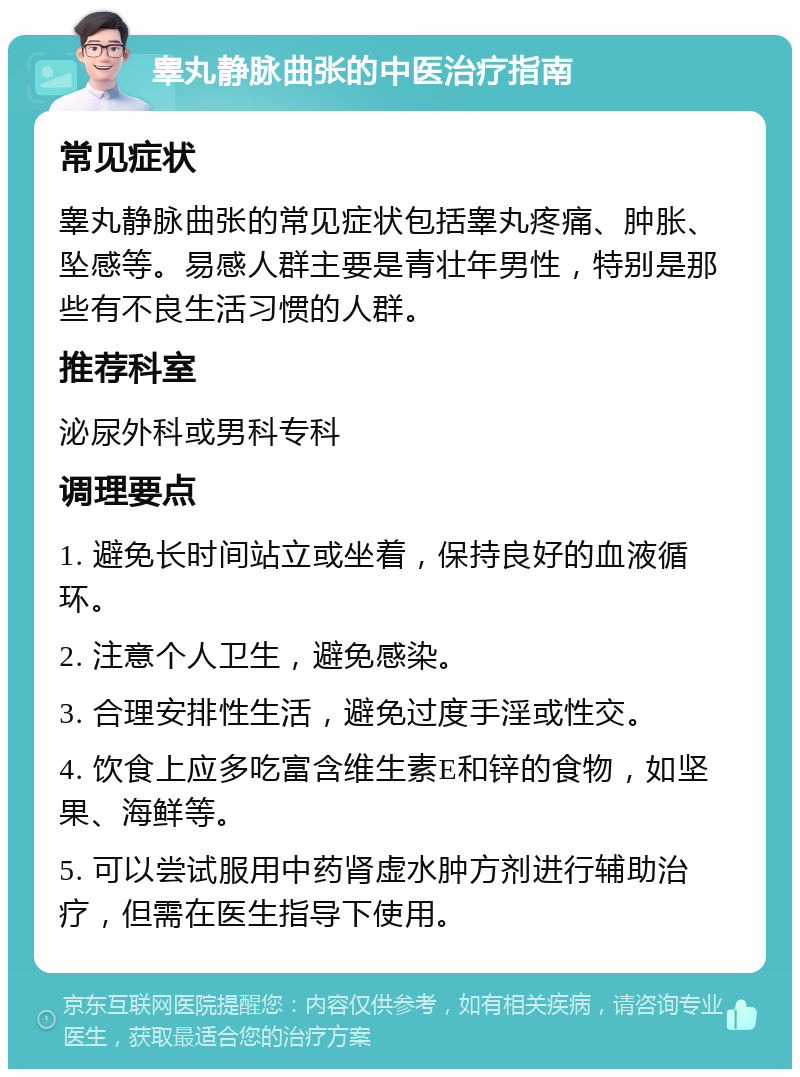 睾丸静脉曲张的中医治疗指南 常见症状 睾丸静脉曲张的常见症状包括睾丸疼痛、肿胀、坠感等。易感人群主要是青壮年男性，特别是那些有不良生活习惯的人群。 推荐科室 泌尿外科或男科专科 调理要点 1. 避免长时间站立或坐着，保持良好的血液循环。 2. 注意个人卫生，避免感染。 3. 合理安排性生活，避免过度手淫或性交。 4. 饮食上应多吃富含维生素E和锌的食物，如坚果、海鲜等。 5. 可以尝试服用中药肾虚水肿方剂进行辅助治疗，但需在医生指导下使用。