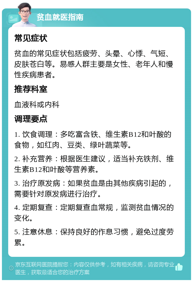 贫血就医指南 常见症状 贫血的常见症状包括疲劳、头晕、心悸、气短、皮肤苍白等。易感人群主要是女性、老年人和慢性疾病患者。 推荐科室 血液科或内科 调理要点 1. 饮食调理：多吃富含铁、维生素B12和叶酸的食物，如红肉、豆类、绿叶蔬菜等。 2. 补充营养：根据医生建议，适当补充铁剂、维生素B12和叶酸等营养素。 3. 治疗原发病：如果贫血是由其他疾病引起的，需要针对原发病进行治疗。 4. 定期复查：定期复查血常规，监测贫血情况的变化。 5. 注意休息：保持良好的作息习惯，避免过度劳累。