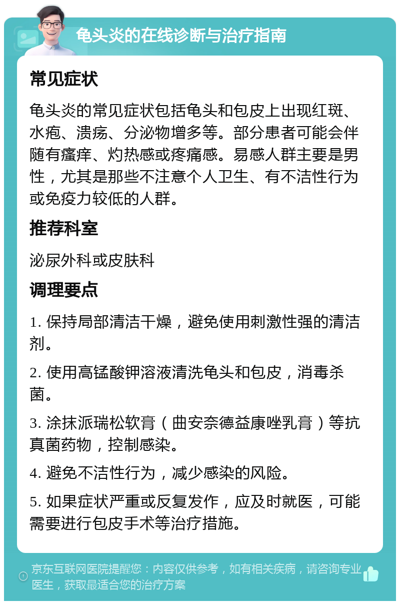 龟头炎的在线诊断与治疗指南 常见症状 龟头炎的常见症状包括龟头和包皮上出现红斑、水疱、溃疡、分泌物增多等。部分患者可能会伴随有瘙痒、灼热感或疼痛感。易感人群主要是男性，尤其是那些不注意个人卫生、有不洁性行为或免疫力较低的人群。 推荐科室 泌尿外科或皮肤科 调理要点 1. 保持局部清洁干燥，避免使用刺激性强的清洁剂。 2. 使用高锰酸钾溶液清洗龟头和包皮，消毒杀菌。 3. 涂抹派瑞松软膏（曲安奈德益康唑乳膏）等抗真菌药物，控制感染。 4. 避免不洁性行为，减少感染的风险。 5. 如果症状严重或反复发作，应及时就医，可能需要进行包皮手术等治疗措施。