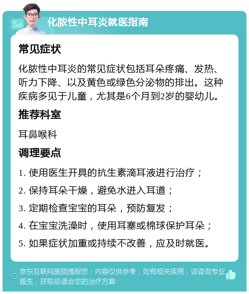 化脓性中耳炎就医指南 常见症状 化脓性中耳炎的常见症状包括耳朵疼痛、发热、听力下降、以及黄色或绿色分泌物的排出。这种疾病多见于儿童，尤其是6个月到2岁的婴幼儿。 推荐科室 耳鼻喉科 调理要点 1. 使用医生开具的抗生素滴耳液进行治疗； 2. 保持耳朵干燥，避免水进入耳道； 3. 定期检查宝宝的耳朵，预防复发； 4. 在宝宝洗澡时，使用耳塞或棉球保护耳朵； 5. 如果症状加重或持续不改善，应及时就医。