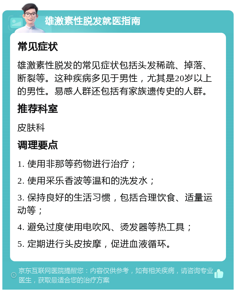 雄激素性脱发就医指南 常见症状 雄激素性脱发的常见症状包括头发稀疏、掉落、断裂等。这种疾病多见于男性，尤其是20岁以上的男性。易感人群还包括有家族遗传史的人群。 推荐科室 皮肤科 调理要点 1. 使用非那等药物进行治疗； 2. 使用采乐香波等温和的洗发水； 3. 保持良好的生活习惯，包括合理饮食、适量运动等； 4. 避免过度使用电吹风、烫发器等热工具； 5. 定期进行头皮按摩，促进血液循环。