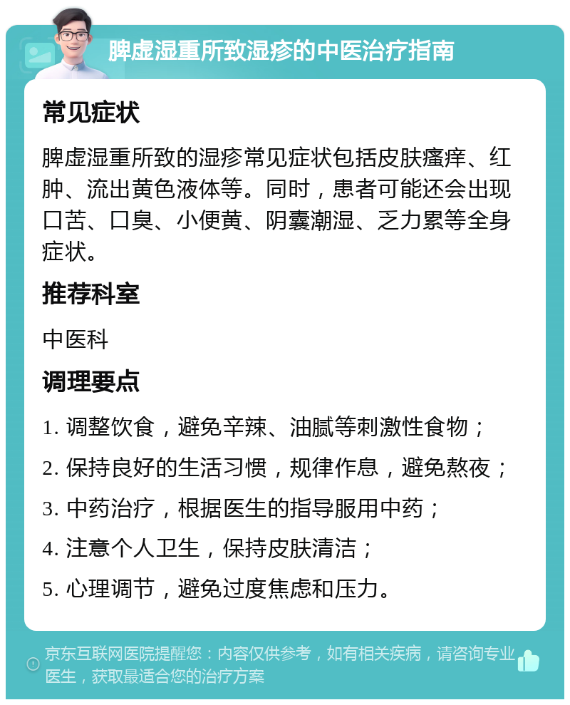 脾虚湿重所致湿疹的中医治疗指南 常见症状 脾虚湿重所致的湿疹常见症状包括皮肤瘙痒、红肿、流出黄色液体等。同时，患者可能还会出现口苦、口臭、小便黄、阴囊潮湿、乏力累等全身症状。 推荐科室 中医科 调理要点 1. 调整饮食，避免辛辣、油腻等刺激性食物； 2. 保持良好的生活习惯，规律作息，避免熬夜； 3. 中药治疗，根据医生的指导服用中药； 4. 注意个人卫生，保持皮肤清洁； 5. 心理调节，避免过度焦虑和压力。