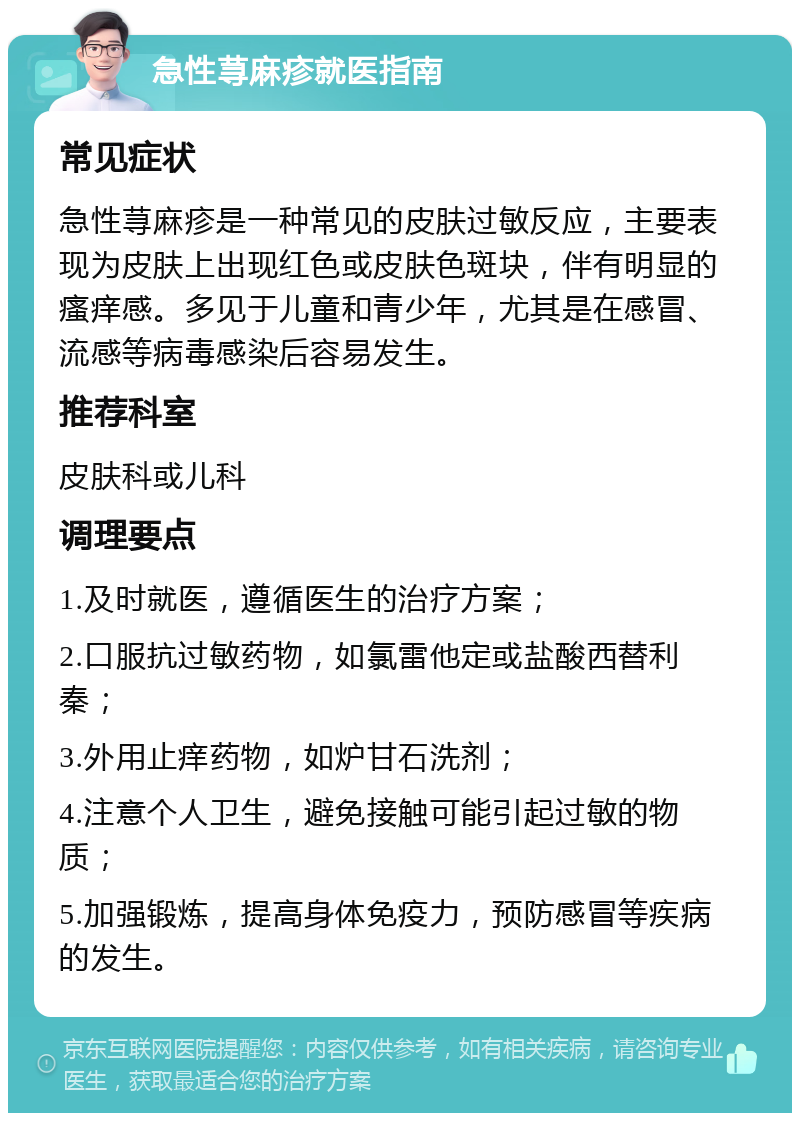 急性荨麻疹就医指南 常见症状 急性荨麻疹是一种常见的皮肤过敏反应，主要表现为皮肤上出现红色或皮肤色斑块，伴有明显的瘙痒感。多见于儿童和青少年，尤其是在感冒、流感等病毒感染后容易发生。 推荐科室 皮肤科或儿科 调理要点 1.及时就医，遵循医生的治疗方案； 2.口服抗过敏药物，如氯雷他定或盐酸西替利秦； 3.外用止痒药物，如炉甘石洗剂； 4.注意个人卫生，避免接触可能引起过敏的物质； 5.加强锻炼，提高身体免疫力，预防感冒等疾病的发生。