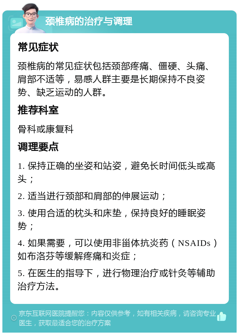 颈椎病的治疗与调理 常见症状 颈椎病的常见症状包括颈部疼痛、僵硬、头痛、肩部不适等，易感人群主要是长期保持不良姿势、缺乏运动的人群。 推荐科室 骨科或康复科 调理要点 1. 保持正确的坐姿和站姿，避免长时间低头或高头； 2. 适当进行颈部和肩部的伸展运动； 3. 使用合适的枕头和床垫，保持良好的睡眠姿势； 4. 如果需要，可以使用非甾体抗炎药（NSAIDs）如布洛芬等缓解疼痛和炎症； 5. 在医生的指导下，进行物理治疗或针灸等辅助治疗方法。