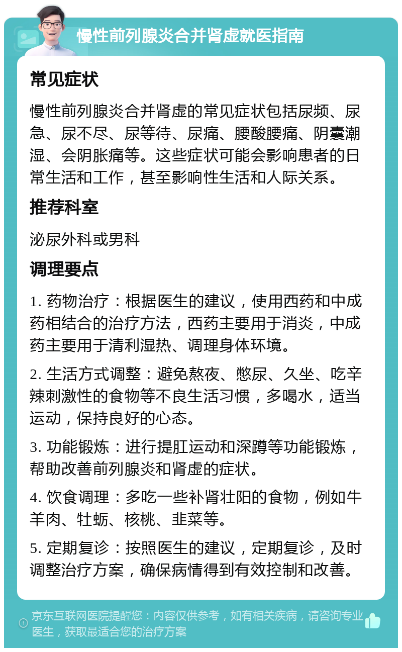 慢性前列腺炎合并肾虚就医指南 常见症状 慢性前列腺炎合并肾虚的常见症状包括尿频、尿急、尿不尽、尿等待、尿痛、腰酸腰痛、阴囊潮湿、会阴胀痛等。这些症状可能会影响患者的日常生活和工作，甚至影响性生活和人际关系。 推荐科室 泌尿外科或男科 调理要点 1. 药物治疗：根据医生的建议，使用西药和中成药相结合的治疗方法，西药主要用于消炎，中成药主要用于清利湿热、调理身体环境。 2. 生活方式调整：避免熬夜、憋尿、久坐、吃辛辣刺激性的食物等不良生活习惯，多喝水，适当运动，保持良好的心态。 3. 功能锻炼：进行提肛运动和深蹲等功能锻炼，帮助改善前列腺炎和肾虚的症状。 4. 饮食调理：多吃一些补肾壮阳的食物，例如牛羊肉、牡蛎、核桃、韭菜等。 5. 定期复诊：按照医生的建议，定期复诊，及时调整治疗方案，确保病情得到有效控制和改善。