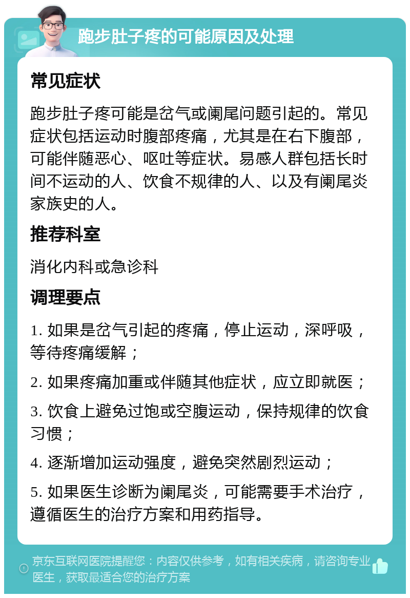 跑步肚子疼的可能原因及处理 常见症状 跑步肚子疼可能是岔气或阑尾问题引起的。常见症状包括运动时腹部疼痛，尤其是在右下腹部，可能伴随恶心、呕吐等症状。易感人群包括长时间不运动的人、饮食不规律的人、以及有阑尾炎家族史的人。 推荐科室 消化内科或急诊科 调理要点 1. 如果是岔气引起的疼痛，停止运动，深呼吸，等待疼痛缓解； 2. 如果疼痛加重或伴随其他症状，应立即就医； 3. 饮食上避免过饱或空腹运动，保持规律的饮食习惯； 4. 逐渐增加运动强度，避免突然剧烈运动； 5. 如果医生诊断为阑尾炎，可能需要手术治疗，遵循医生的治疗方案和用药指导。