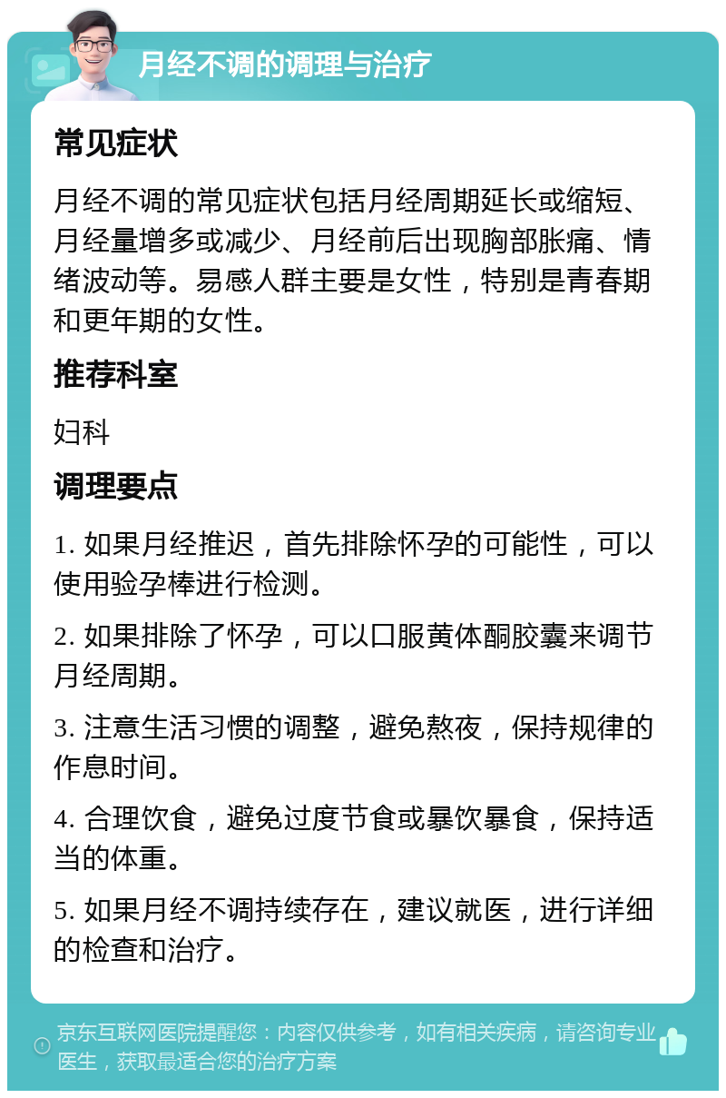 月经不调的调理与治疗 常见症状 月经不调的常见症状包括月经周期延长或缩短、月经量增多或减少、月经前后出现胸部胀痛、情绪波动等。易感人群主要是女性，特别是青春期和更年期的女性。 推荐科室 妇科 调理要点 1. 如果月经推迟，首先排除怀孕的可能性，可以使用验孕棒进行检测。 2. 如果排除了怀孕，可以口服黄体酮胶囊来调节月经周期。 3. 注意生活习惯的调整，避免熬夜，保持规律的作息时间。 4. 合理饮食，避免过度节食或暴饮暴食，保持适当的体重。 5. 如果月经不调持续存在，建议就医，进行详细的检查和治疗。