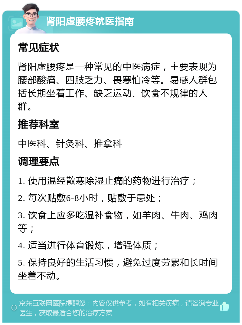 肾阳虚腰疼就医指南 常见症状 肾阳虚腰疼是一种常见的中医病症，主要表现为腰部酸痛、四肢乏力、畏寒怕冷等。易感人群包括长期坐着工作、缺乏运动、饮食不规律的人群。 推荐科室 中医科、针灸科、推拿科 调理要点 1. 使用温经散寒除湿止痛的药物进行治疗； 2. 每次贴敷6-8小时，贴敷于患处； 3. 饮食上应多吃温补食物，如羊肉、牛肉、鸡肉等； 4. 适当进行体育锻炼，增强体质； 5. 保持良好的生活习惯，避免过度劳累和长时间坐着不动。