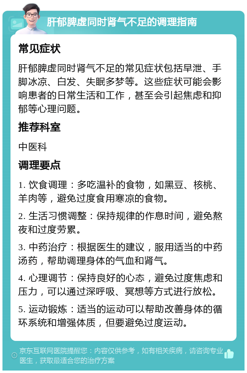 肝郁脾虚同时肾气不足的调理指南 常见症状 肝郁脾虚同时肾气不足的常见症状包括早泄、手脚冰凉、白发、失眠多梦等。这些症状可能会影响患者的日常生活和工作，甚至会引起焦虑和抑郁等心理问题。 推荐科室 中医科 调理要点 1. 饮食调理：多吃温补的食物，如黑豆、核桃、羊肉等，避免过度食用寒凉的食物。 2. 生活习惯调整：保持规律的作息时间，避免熬夜和过度劳累。 3. 中药治疗：根据医生的建议，服用适当的中药汤药，帮助调理身体的气血和肾气。 4. 心理调节：保持良好的心态，避免过度焦虑和压力，可以通过深呼吸、冥想等方式进行放松。 5. 运动锻炼：适当的运动可以帮助改善身体的循环系统和增强体质，但要避免过度运动。