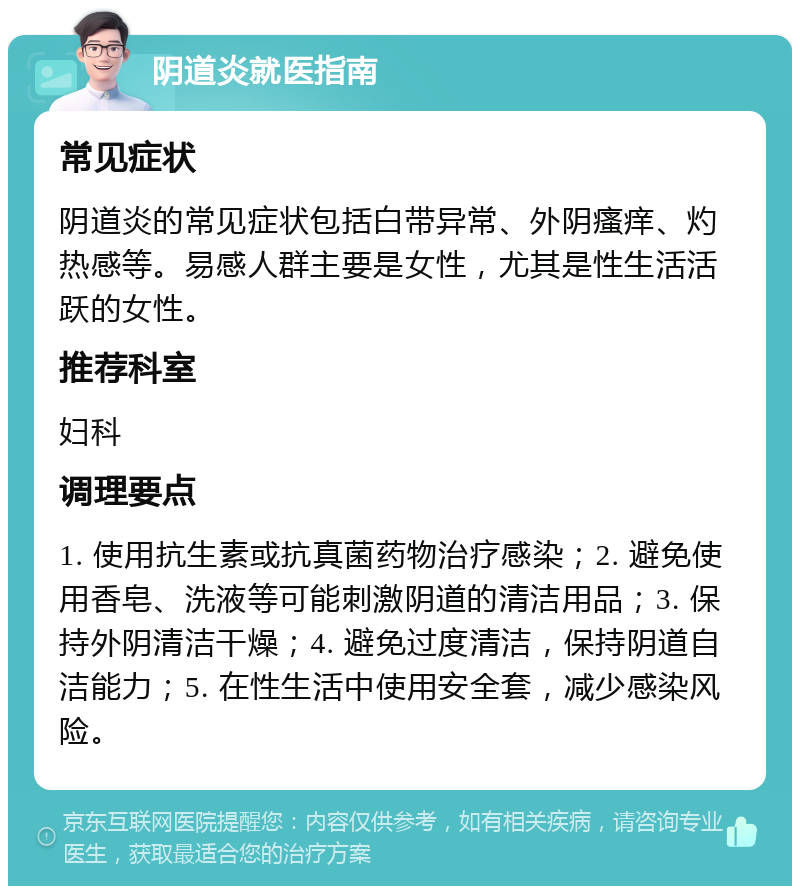 阴道炎就医指南 常见症状 阴道炎的常见症状包括白带异常、外阴瘙痒、灼热感等。易感人群主要是女性，尤其是性生活活跃的女性。 推荐科室 妇科 调理要点 1. 使用抗生素或抗真菌药物治疗感染；2. 避免使用香皂、洗液等可能刺激阴道的清洁用品；3. 保持外阴清洁干燥；4. 避免过度清洁，保持阴道自洁能力；5. 在性生活中使用安全套，减少感染风险。