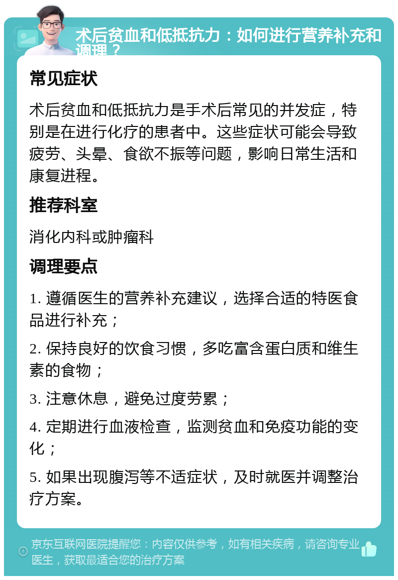 术后贫血和低抵抗力：如何进行营养补充和调理？ 常见症状 术后贫血和低抵抗力是手术后常见的并发症，特别是在进行化疗的患者中。这些症状可能会导致疲劳、头晕、食欲不振等问题，影响日常生活和康复进程。 推荐科室 消化内科或肿瘤科 调理要点 1. 遵循医生的营养补充建议，选择合适的特医食品进行补充； 2. 保持良好的饮食习惯，多吃富含蛋白质和维生素的食物； 3. 注意休息，避免过度劳累； 4. 定期进行血液检查，监测贫血和免疫功能的变化； 5. 如果出现腹泻等不适症状，及时就医并调整治疗方案。