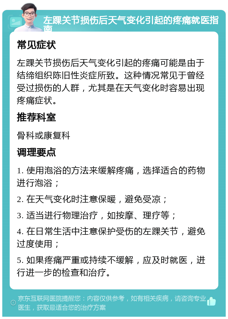 左踝关节损伤后天气变化引起的疼痛就医指南 常见症状 左踝关节损伤后天气变化引起的疼痛可能是由于结缔组织陈旧性炎症所致。这种情况常见于曾经受过损伤的人群，尤其是在天气变化时容易出现疼痛症状。 推荐科室 骨科或康复科 调理要点 1. 使用泡浴的方法来缓解疼痛，选择适合的药物进行泡浴； 2. 在天气变化时注意保暖，避免受凉； 3. 适当进行物理治疗，如按摩、理疗等； 4. 在日常生活中注意保护受伤的左踝关节，避免过度使用； 5. 如果疼痛严重或持续不缓解，应及时就医，进行进一步的检查和治疗。