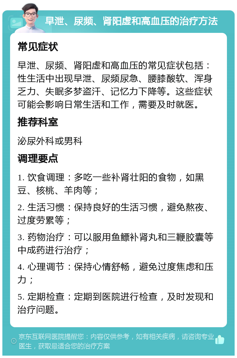 早泄、尿频、肾阳虚和高血压的治疗方法 常见症状 早泄、尿频、肾阳虚和高血压的常见症状包括：性生活中出现早泄、尿频尿急、腰膝酸软、浑身乏力、失眠多梦盗汗、记忆力下降等。这些症状可能会影响日常生活和工作，需要及时就医。 推荐科室 泌尿外科或男科 调理要点 1. 饮食调理：多吃一些补肾壮阳的食物，如黑豆、核桃、羊肉等； 2. 生活习惯：保持良好的生活习惯，避免熬夜、过度劳累等； 3. 药物治疗：可以服用鱼鳔补肾丸和三鞭胶囊等中成药进行治疗； 4. 心理调节：保持心情舒畅，避免过度焦虑和压力； 5. 定期检查：定期到医院进行检查，及时发现和治疗问题。