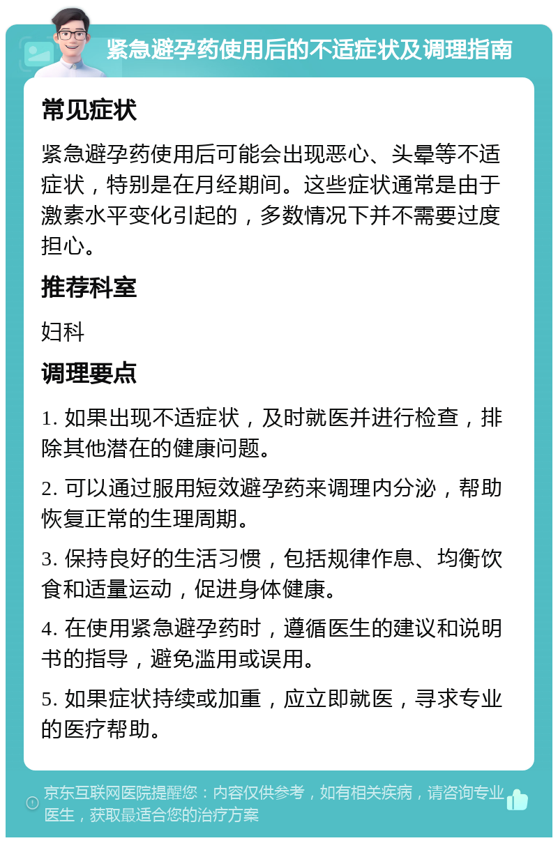 紧急避孕药使用后的不适症状及调理指南 常见症状 紧急避孕药使用后可能会出现恶心、头晕等不适症状，特别是在月经期间。这些症状通常是由于激素水平变化引起的，多数情况下并不需要过度担心。 推荐科室 妇科 调理要点 1. 如果出现不适症状，及时就医并进行检查，排除其他潜在的健康问题。 2. 可以通过服用短效避孕药来调理内分泌，帮助恢复正常的生理周期。 3. 保持良好的生活习惯，包括规律作息、均衡饮食和适量运动，促进身体健康。 4. 在使用紧急避孕药时，遵循医生的建议和说明书的指导，避免滥用或误用。 5. 如果症状持续或加重，应立即就医，寻求专业的医疗帮助。