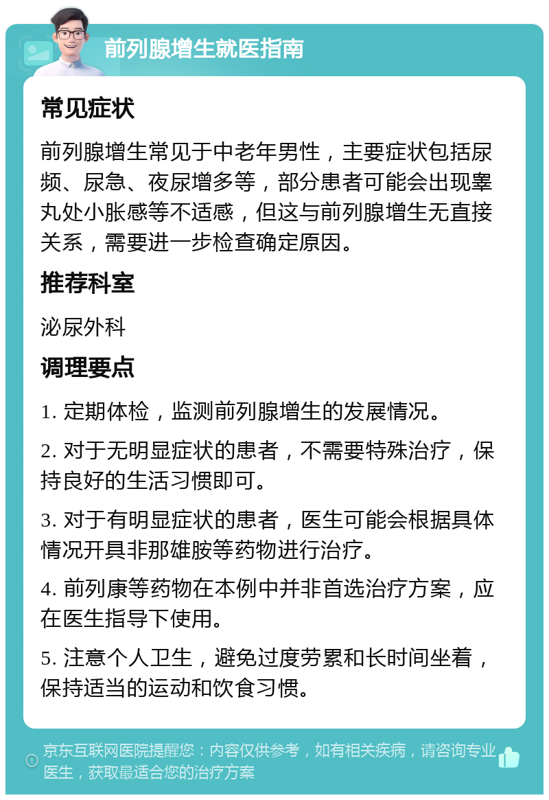 前列腺增生就医指南 常见症状 前列腺增生常见于中老年男性，主要症状包括尿频、尿急、夜尿增多等，部分患者可能会出现睾丸处小胀感等不适感，但这与前列腺增生无直接关系，需要进一步检查确定原因。 推荐科室 泌尿外科 调理要点 1. 定期体检，监测前列腺增生的发展情况。 2. 对于无明显症状的患者，不需要特殊治疗，保持良好的生活习惯即可。 3. 对于有明显症状的患者，医生可能会根据具体情况开具非那雄胺等药物进行治疗。 4. 前列康等药物在本例中并非首选治疗方案，应在医生指导下使用。 5. 注意个人卫生，避免过度劳累和长时间坐着，保持适当的运动和饮食习惯。